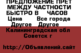 ПРЕДЛОЖЕНИЕ ПРЕТ МЕЖДУ ЧАСТНОСТИ БЫСТРО В 72 ЧАСОВ › Цена ­ 0 - Все города Другое » Другое   . Калининградская обл.,Советск г.